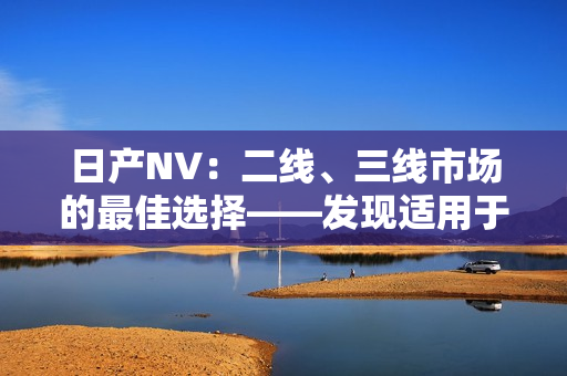 日產(chǎn)NV：二線、三線市場的最佳選擇——發(fā)現(xiàn)適用于各種商業(yè)需求的完美車型