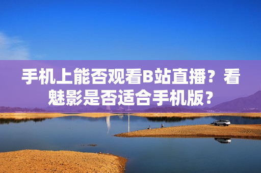 手機上能否觀看B站直播？看魅影是否適合手機版？