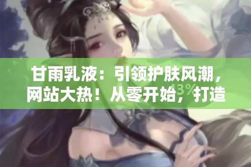 甘雨乳液：引領(lǐng)護(hù)膚風(fēng)潮，網(wǎng)站大熱！從零開始，打造完美肌膚的秘密武器！