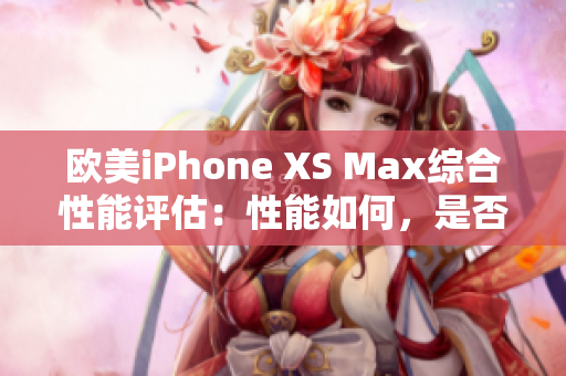 歐美iPhone XS Max綜合性能評估：性能如何，是否值得購買？