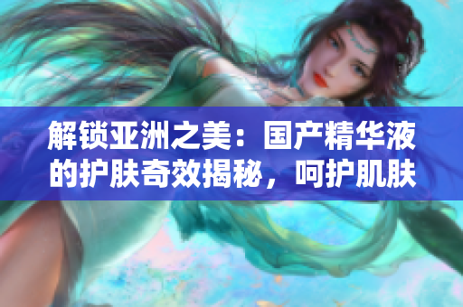 解鎖亞洲之美：國產(chǎn)精華液的護(hù)膚奇效揭秘，呵護(hù)肌膚煥發(fā)光彩