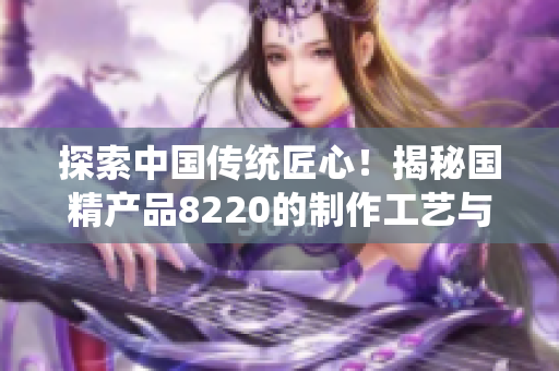 探索中國傳統(tǒng)匠心！揭秘國精產(chǎn)品8220的制作工藝與文化傳承