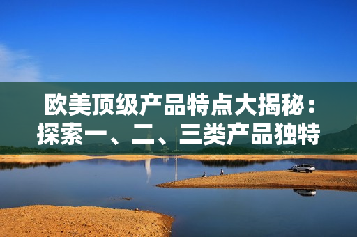 歐美頂級(jí)產(chǎn)品特點(diǎn)大揭秘：探索一、二、三類產(chǎn)品獨(dú)特之處