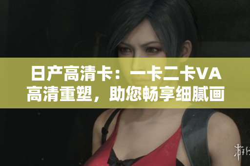 日產(chǎn)高清卡：一卡二卡VA高清重塑，助您暢享細膩畫面