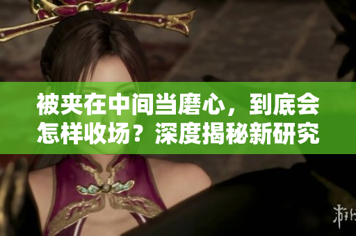 被夾在中間當磨心，到底會怎樣收場？深度揭秘新研究！
