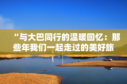 “與大巴同行的溫暖回憶：那些年我們一起走過的美好旅程”