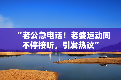 “老公急電話！老婆運動間不停接聽，引發(fā)熱議”