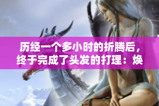 歷經(jīng)一個多小時的折騰后，終于完成了頭發(fā)的打理：煥發(fā)重生的秘訣揭曉！