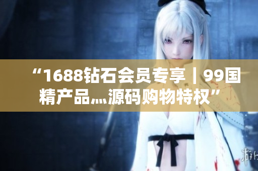 “1688鉆石會(huì)員專(zhuān)享｜99國(guó)精產(chǎn)品灬源碼購(gòu)物特權(quán)”