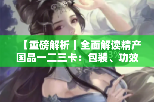 【重磅解析｜全面解讀精產(chǎn)國品一二三卡：包裝、功效、用法略有差異】
