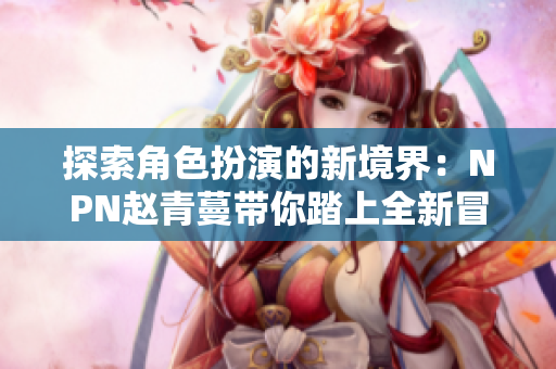 探索角色扮演的新境界：NPN趙青蔓帶你踏上全新冒險之旅