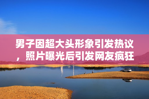 男子因超大頭形象引發(fā)熱議，照片曝光后引發(fā)網(wǎng)友瘋狂討論
