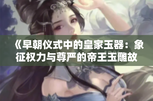 《早朝儀式中的皇家玉器：象征權力與尊嚴的帝王玉雕故事》