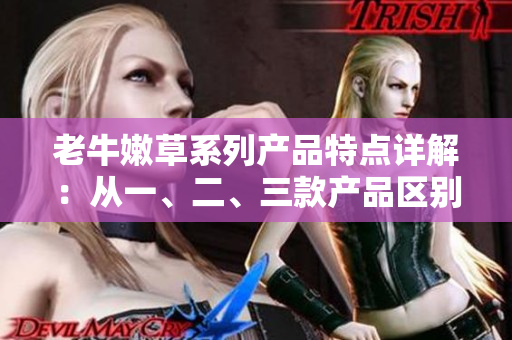老牛嫩草系列產(chǎn)品特點詳解：從一、二、三款產(chǎn)品區(qū)別解析