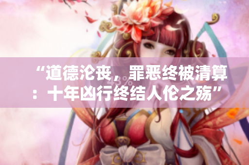 “道德淪喪，罪惡終被清算：十年兇行終結人倫之殤”