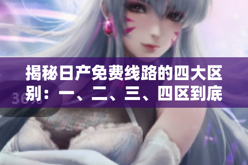 揭秘日產(chǎn)免費(fèi)線路的四大區(qū)別：一、二、三、四區(qū)到底有何不同？