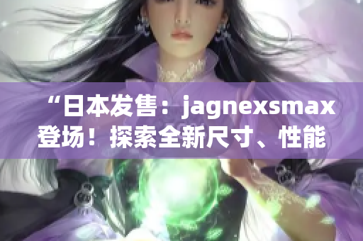 “日本發(fā)售：jagnexsmax登場(chǎng)！探索全新尺寸、性能與功能！”