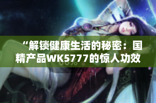 “解鎖健康生活的秘密：國(guó)精產(chǎn)品WK5777的驚人功效與科學(xué)原理揭秘！”