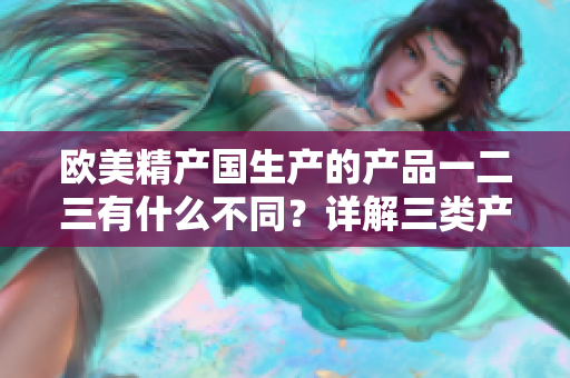 歐美精產(chǎn)國(guó)生產(chǎn)的產(chǎn)品一二三有什么不同？詳解三類(lèi)產(chǎn)品的差異與特點(diǎn)。