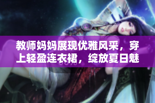 教師媽媽展現(xiàn)優(yōu)雅風(fēng)采，穿上輕盈連衣裙，綻放夏日魅力