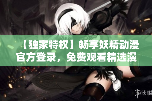 【獨(dú)家特權(quán)】暢享妖精動(dòng)漫官方登錄，免費(fèi)觀看精選漫畫