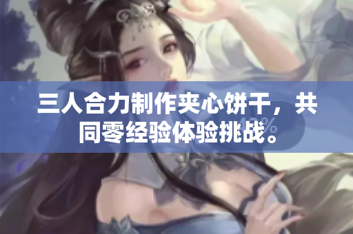三人合力制作夾心餅干，共同零經(jīng)驗體驗挑戰(zhàn)。