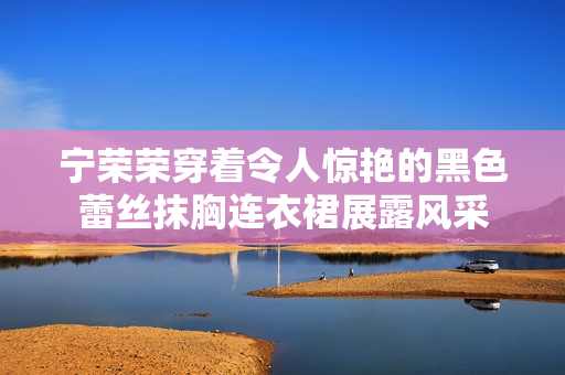 寧榮榮穿著令人驚艷的黑色蕾絲抹胸連衣裙展露風(fēng)采