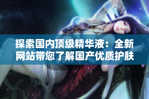探索國內頂級精華液：全新網站帶您了解國產優(yōu)質護膚精華的奧秘