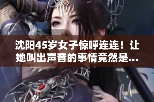 沈陽45歲女子驚呼連連！讓她叫出聲音的事情竟然是…