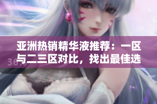亞洲熱銷精華液推薦：一區(qū)與二三區(qū)對比，找出最佳選擇！
