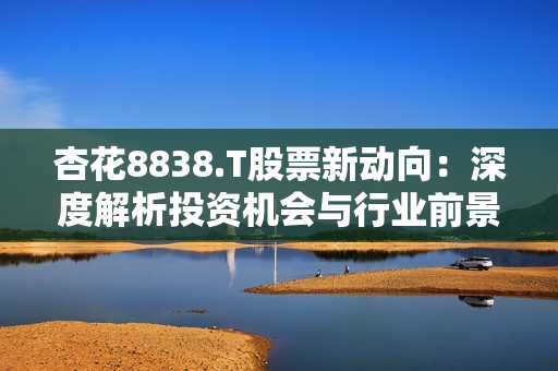 杏花8838.T股票新動向：深度解析投資機會與行業(yè)前景