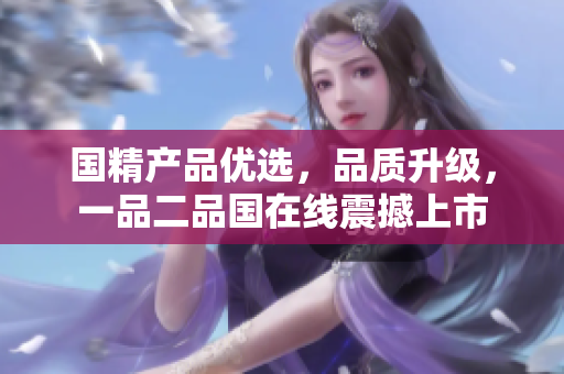 國精產(chǎn)品優(yōu)選，品質(zhì)升級，一品二品國在線震撼上市