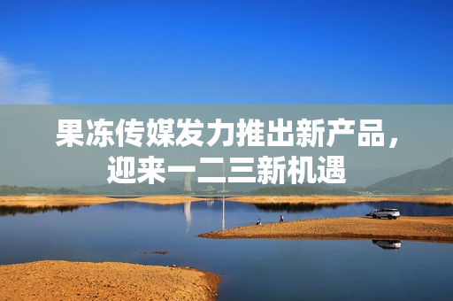 果凍傳媒發(fā)力推出新產(chǎn)品，迎來一二三新機(jī)遇