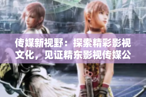 傳媒新視野：探索精彩影視文化，見證精東影視傳媒公司的文化管理之路
