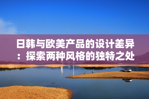 日韓與歐美產(chǎn)品的設(shè)計差異：探索兩種風(fēng)格的獨特之處