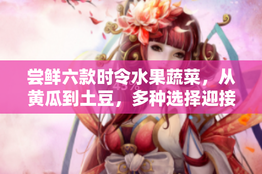 嘗鮮六款時(shí)令水果蔬菜，從黃瓜到土豆，多種選擇迎接美味春季。