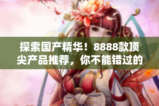 探索國產(chǎn)精華！8888款頂尖產(chǎn)品推薦，你不能錯(cuò)過的最佳選擇！