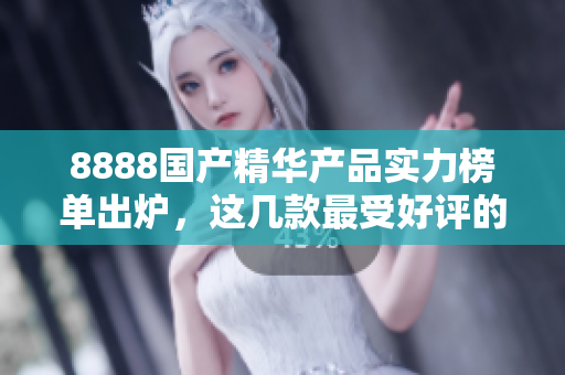 8888國產(chǎn)精華產(chǎn)品實(shí)力榜單出爐，這幾款最受好評(píng)的產(chǎn)品你都知道嗎？