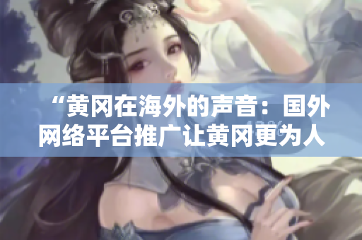 “黃岡在海外的聲音：國外網(wǎng)絡(luò)平臺推廣讓黃岡更為人知”