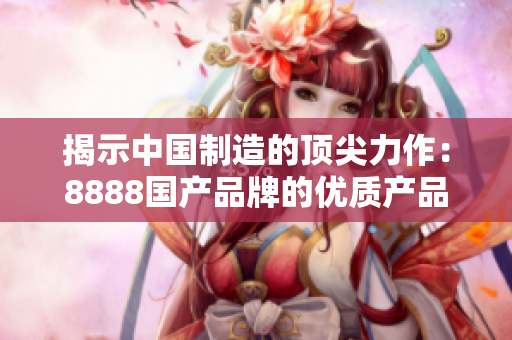 揭示中國制造的頂尖力作:8888國產(chǎn)品牌的優(yōu)質(zhì)產(chǎn)品榜單 揭示中國制造的頂尖力作:8888國產(chǎn)品牌的優(yōu)質(zhì)產(chǎn)品榜單