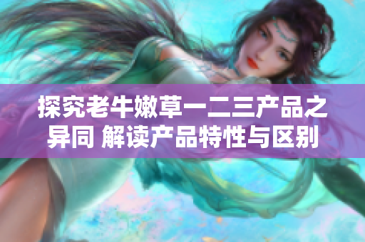 探究老牛嫩草一二三產(chǎn)品之異同 解讀產(chǎn)品特性與區(qū)別 探究老牛嫩草一二三產(chǎn)品之異同 解讀產(chǎn)品特性與區(qū)別