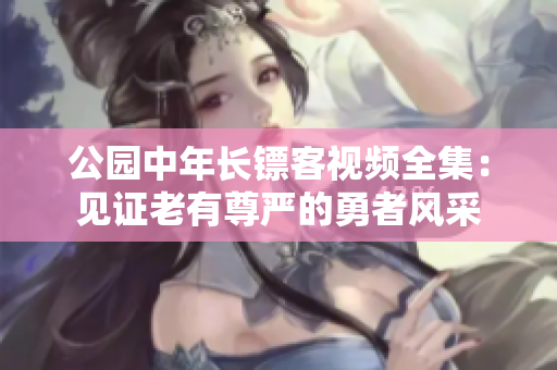 公園中年長鏢客視頻全集:見證老有尊嚴(yán)的勇者風(fēng)采 公園中年長鏢客視頻全集:見證老有尊嚴(yán)的勇者風(fēng)采