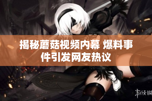 揭秘蘑菇視頻內(nèi)幕 爆料事件引發(fā)網(wǎng)友熱議