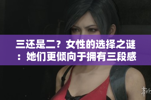 三還是二？女性的選擇之謎：她們更傾向于擁有三段感情還是兩段感情？