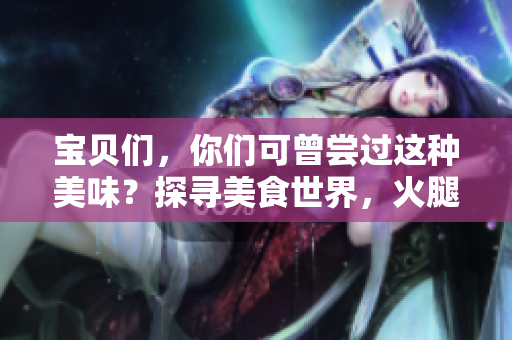 寶貝們，你們可曾嘗過這種美味？探尋美食世界，火腿腸的獨(dú)特風(fēng)味！