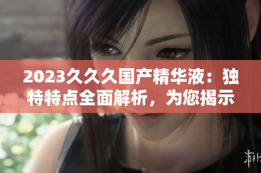 2023久久久國產(chǎn)精華液：獨特特點全面解析，為您揭示的神奇護膚之旅