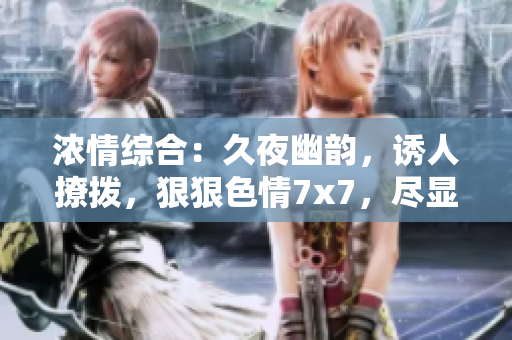 濃情綜合：久夜幽韻，誘人撩撥，狠狠色情7x7，盡顯魅力風(fēng)情