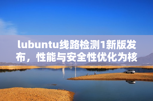 lubuntu線路檢測1新版發(fā)布，性能與安全性優(yōu)化為核心焦點(diǎn)