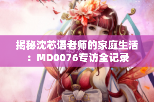 揭秘沈芯語老師的家庭生活：MD0076專訪全記錄