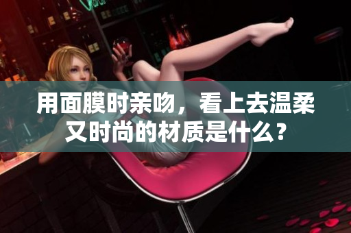 用面膜時(shí)親吻，看上去溫柔又時(shí)尚的材質(zhì)是什么？